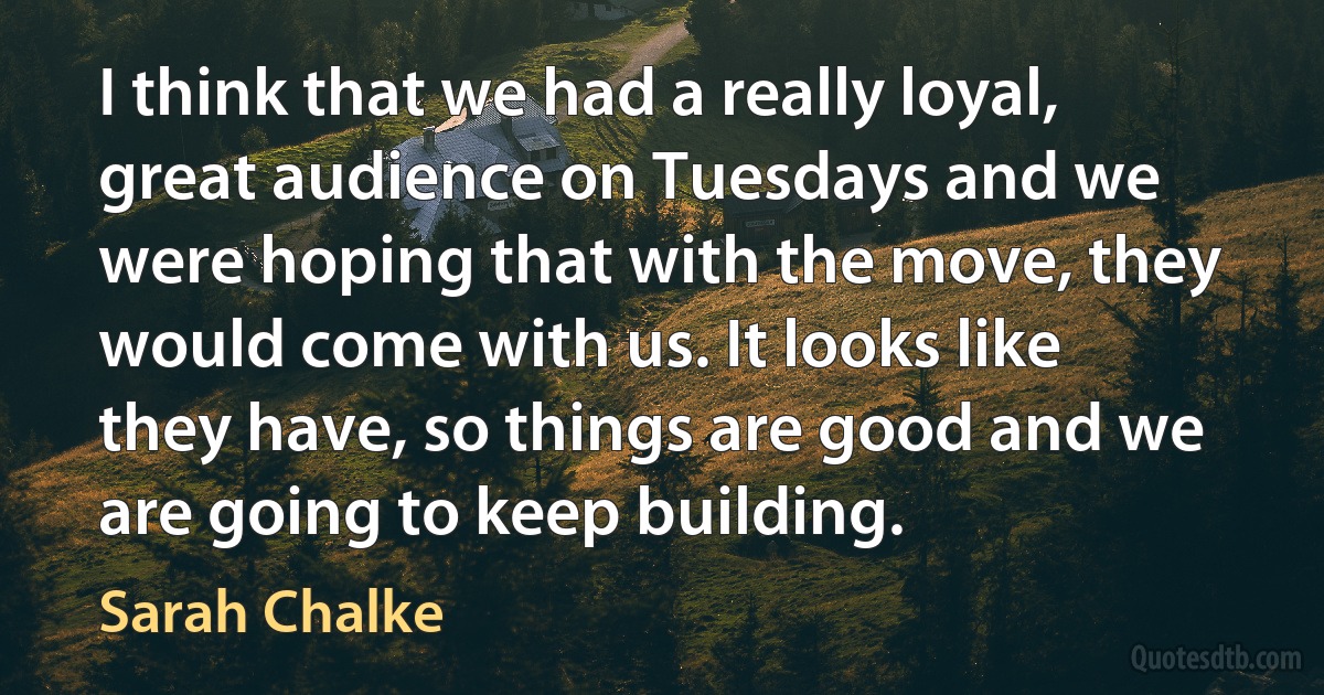 I think that we had a really loyal, great audience on Tuesdays and we were hoping that with the move, they would come with us. It looks like they have, so things are good and we are going to keep building. (Sarah Chalke)