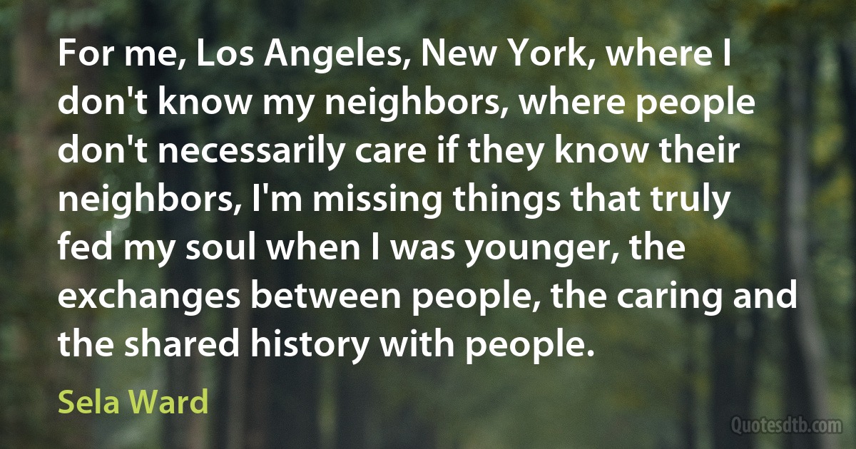 For me, Los Angeles, New York, where I don't know my neighbors, where people don't necessarily care if they know their neighbors, I'm missing things that truly fed my soul when I was younger, the exchanges between people, the caring and the shared history with people. (Sela Ward)