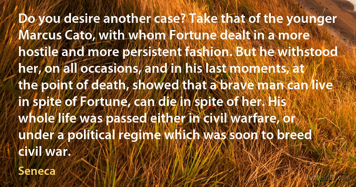 Do you desire another case? Take that of the younger Marcus Cato, with whom Fortune dealt in a more hostile and more persistent fashion. But he withstood her, on all occasions, and in his last moments, at the point of death, showed that a brave man can live in spite of Fortune, can die in spite of her. His whole life was passed either in civil warfare, or under a political regime which was soon to breed civil war. (Seneca)