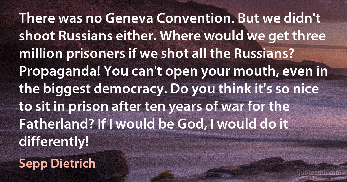 There was no Geneva Convention. But we didn't shoot Russians either. Where would we get three million prisoners if we shot all the Russians? Propaganda! You can't open your mouth, even in the biggest democracy. Do you think it's so nice to sit in prison after ten years of war for the Fatherland? If I would be God, I would do it differently! (Sepp Dietrich)