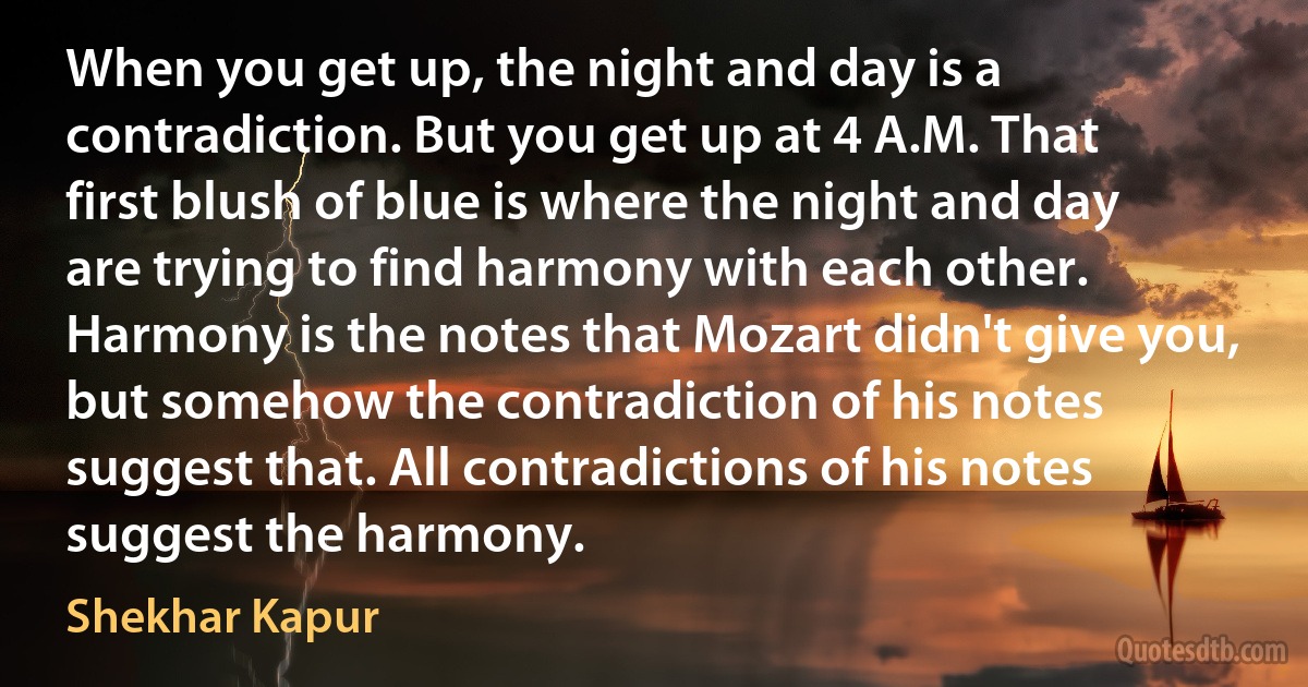 When you get up, the night and day is a contradiction. But you get up at 4 A.M. That first blush of blue is where the night and day are trying to find harmony with each other. Harmony is the notes that Mozart didn't give you, but somehow the contradiction of his notes suggest that. All contradictions of his notes suggest the harmony. (Shekhar Kapur)