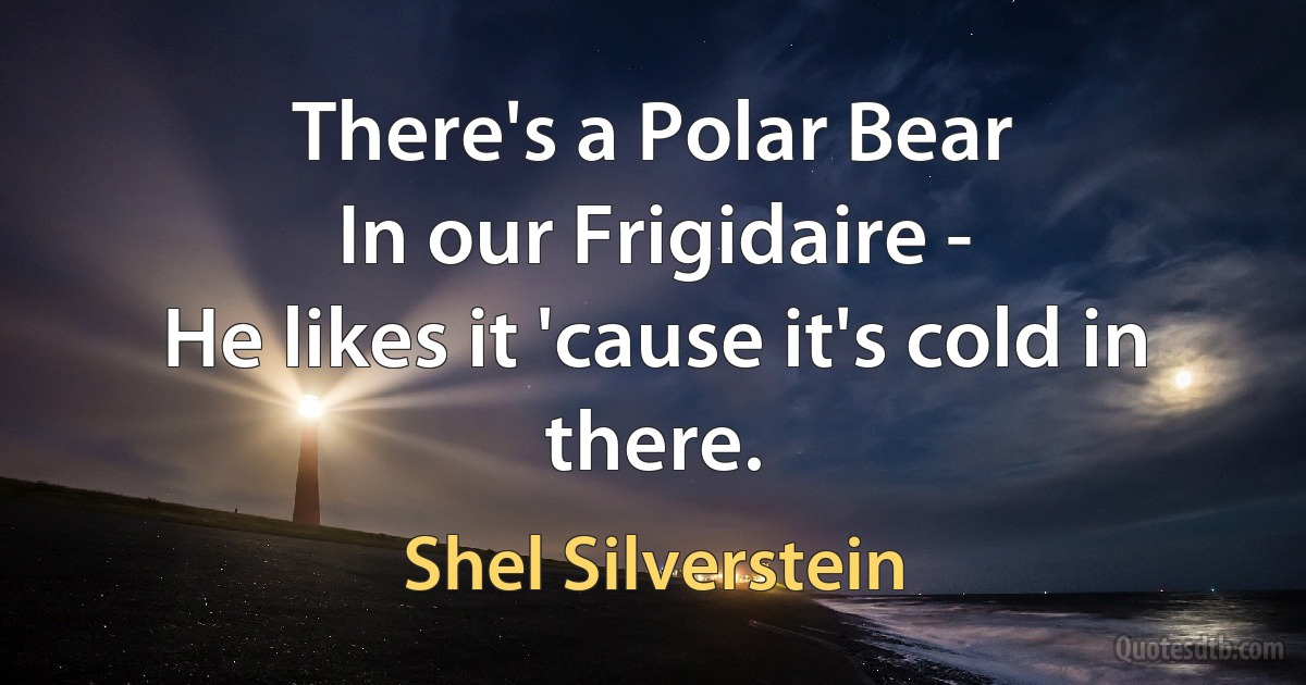 There's a Polar Bear
In our Frigidaire -
He likes it 'cause it's cold in there. (Shel Silverstein)