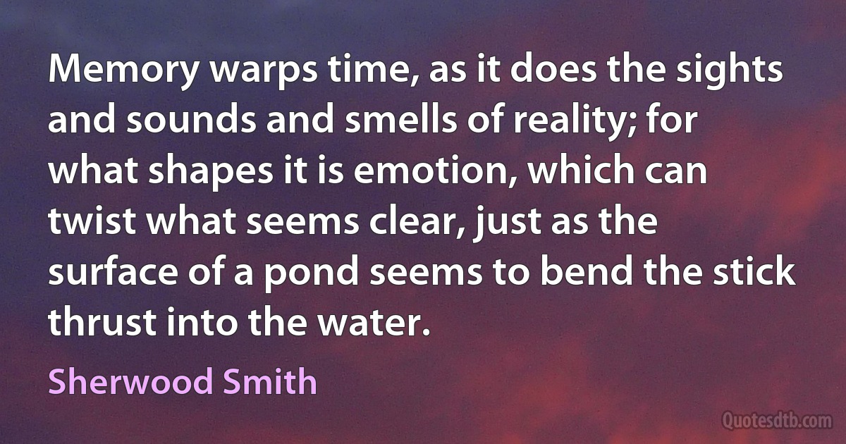 Memory warps time, as it does the sights and sounds and smells of reality; for what shapes it is emotion, which can twist what seems clear, just as the surface of a pond seems to bend the stick thrust into the water. (Sherwood Smith)