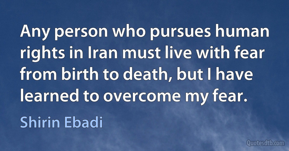 Any person who pursues human rights in Iran must live with fear from birth to death, but I have learned to overcome my fear. (Shirin Ebadi)