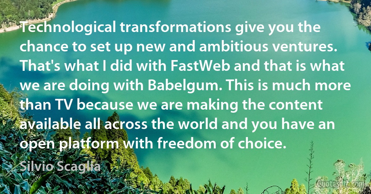 Technological transformations give you the chance to set up new and ambitious ventures. That's what I did with FastWeb and that is what we are doing with Babelgum. This is much more than TV because we are making the content available all across the world and you have an open platform with freedom of choice. (Silvio Scaglia)