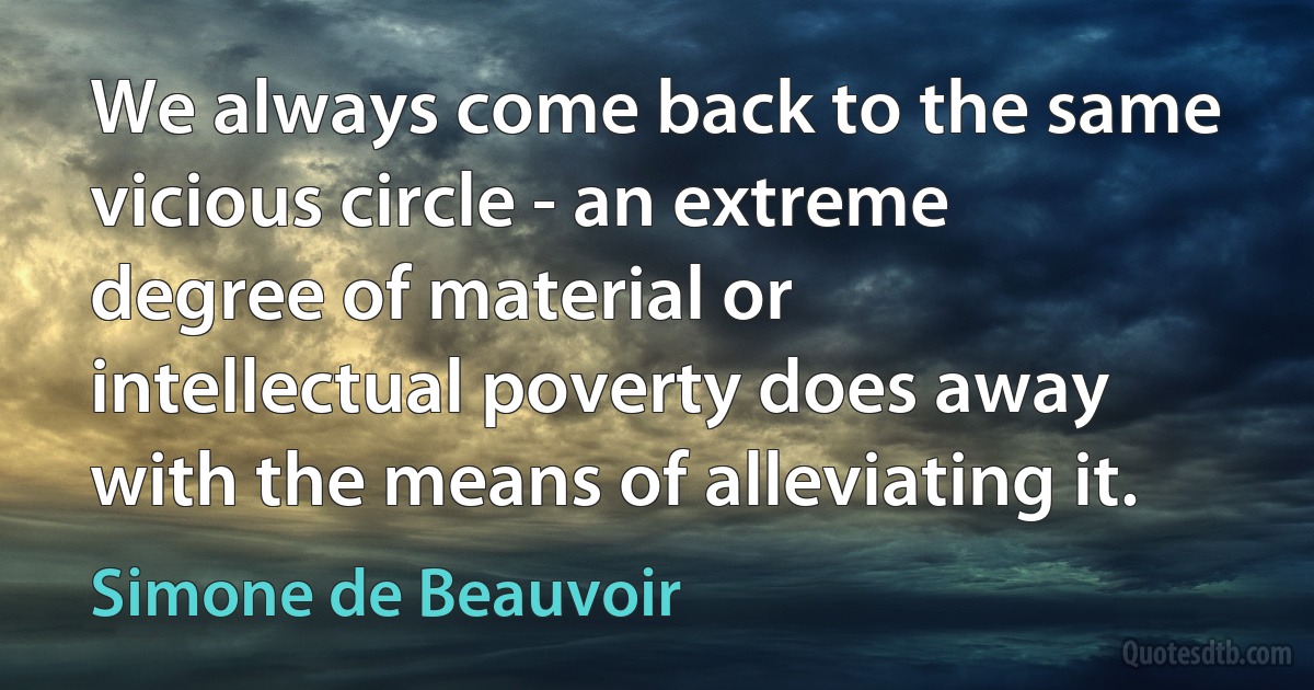 We always come back to the same vicious circle - an extreme degree of material or intellectual poverty does away with the means of alleviating it. (Simone de Beauvoir)