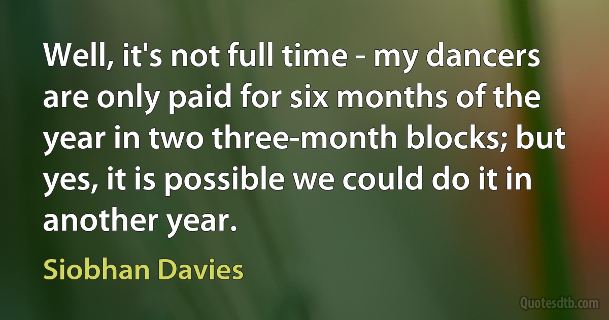 Well, it's not full time - my dancers are only paid for six months of the year in two three-month blocks; but yes, it is possible we could do it in another year. (Siobhan Davies)