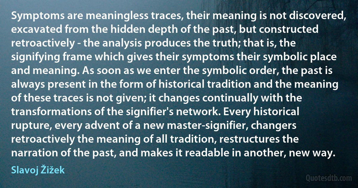 Symptoms are meaningless traces, their meaning is not discovered, excavated from the hidden depth of the past, but constructed retroactively - the analysis produces the truth; that is, the signifying frame which gives their symptoms their symbolic place and meaning. As soon as we enter the symbolic order, the past is always present in the form of historical tradition and the meaning of these traces is not given; it changes continually with the transformations of the signifier's network. Every historical rupture, every advent of a new master-signifier, changers retroactively the meaning of all tradition, restructures the narration of the past, and makes it readable in another, new way. (Slavoj Žižek)