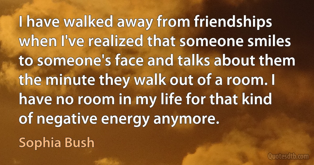 I have walked away from friendships when I've realized that someone smiles to someone's face and talks about them the minute they walk out of a room. I have no room in my life for that kind of negative energy anymore. (Sophia Bush)