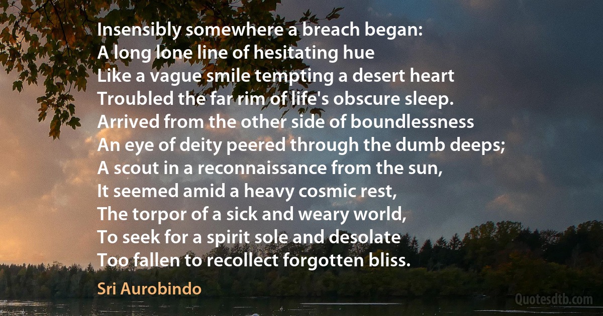 Insensibly somewhere a breach began:
A long lone line of hesitating hue
Like a vague smile tempting a desert heart
Troubled the far rim of life's obscure sleep.
Arrived from the other side of boundlessness
An eye of deity peered through the dumb deeps;
A scout in a reconnaissance from the sun,
It seemed amid a heavy cosmic rest,
The torpor of a sick and weary world,
To seek for a spirit sole and desolate
Too fallen to recollect forgotten bliss. (Sri Aurobindo)