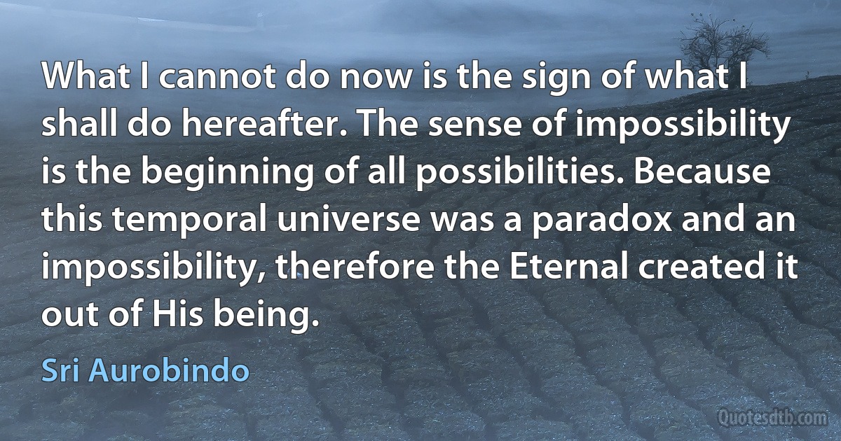 What I cannot do now is the sign of what I shall do hereafter. The sense of impossibility is the beginning of all possibilities. Because this temporal universe was a paradox and an impossibility, therefore the Eternal created it out of His being. (Sri Aurobindo)