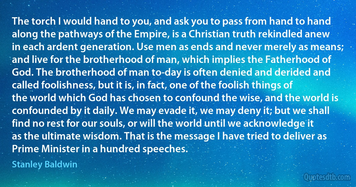 The torch I would hand to you, and ask you to pass from hand to hand along the pathways of the Empire, is a Christian truth rekindled anew in each ardent generation. Use men as ends and never merely as means; and live for the brotherhood of man, which implies the Fatherhood of God. The brotherhood of man to-day is often denied and derided and called foolishness, but it is, in fact, one of the foolish things of the world which God has chosen to confound the wise, and the world is confounded by it daily. We may evade it, we may deny it; but we shall find no rest for our souls, or will the world until we acknowledge it as the ultimate wisdom. That is the message I have tried to deliver as Prime Minister in a hundred speeches. (Stanley Baldwin)