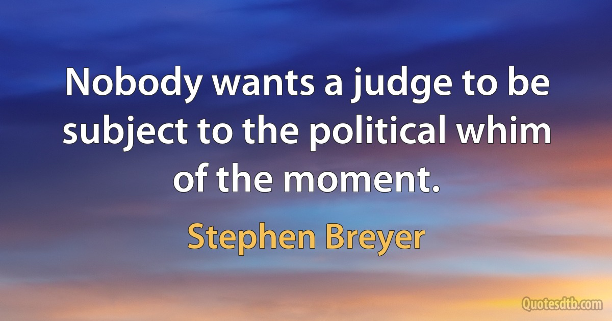 Nobody wants a judge to be subject to the political whim of the moment. (Stephen Breyer)