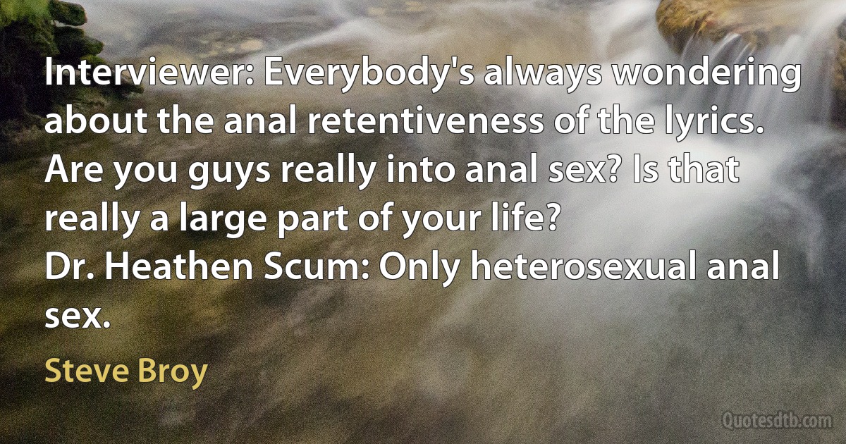 Interviewer: Everybody's always wondering about the anal retentiveness of the lyrics. Are you guys really into anal sex? Is that really a large part of your life?
Dr. Heathen Scum: Only heterosexual anal sex. (Steve Broy)