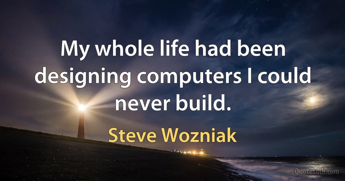 My whole life had been designing computers I could never build. (Steve Wozniak)