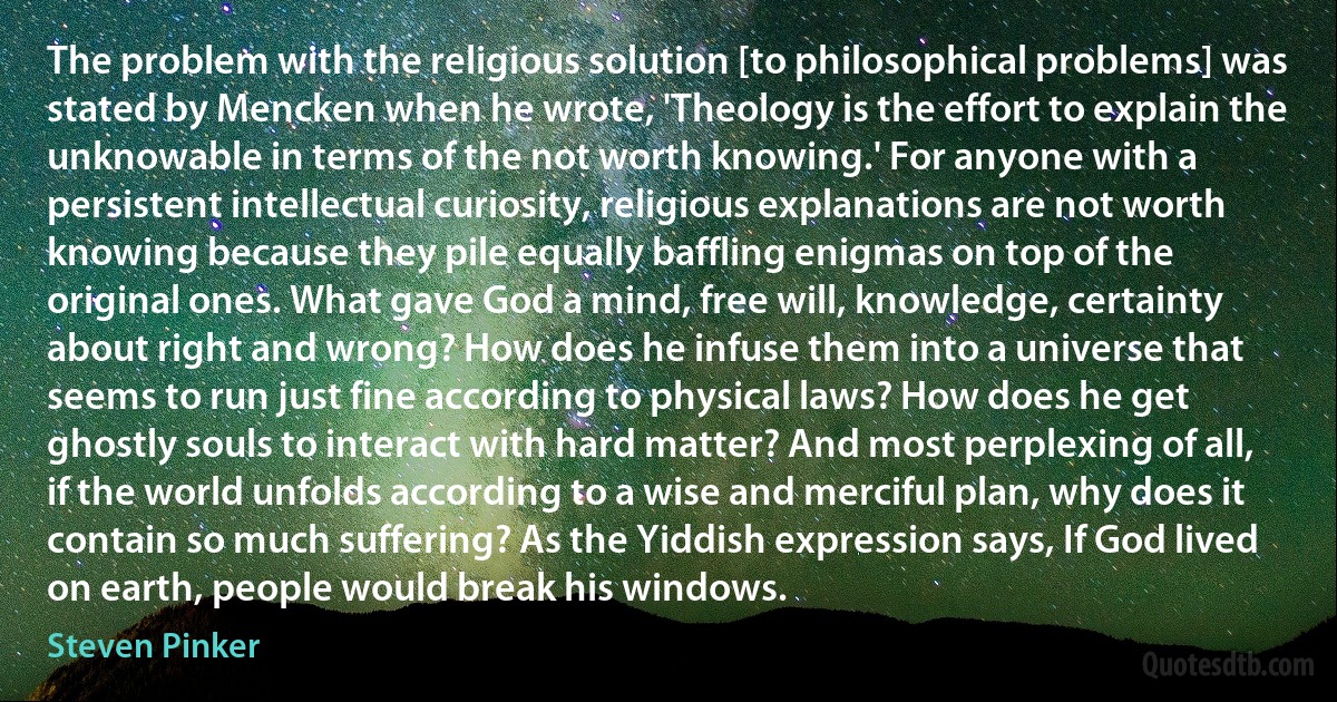 The problem with the religious solution [to philosophical problems] was stated by Mencken when he wrote, 'Theology is the effort to explain the unknowable in terms of the not worth knowing.' For anyone with a persistent intellectual curiosity, religious explanations are not worth knowing because they pile equally baffling enigmas on top of the original ones. What gave God a mind, free will, knowledge, certainty about right and wrong? How does he infuse them into a universe that seems to run just fine according to physical laws? How does he get ghostly souls to interact with hard matter? And most perplexing of all, if the world unfolds according to a wise and merciful plan, why does it contain so much suffering? As the Yiddish expression says, If God lived on earth, people would break his windows. (Steven Pinker)