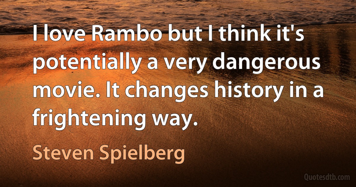 I love Rambo but I think it's potentially a very dangerous movie. It changes history in a frightening way. (Steven Spielberg)