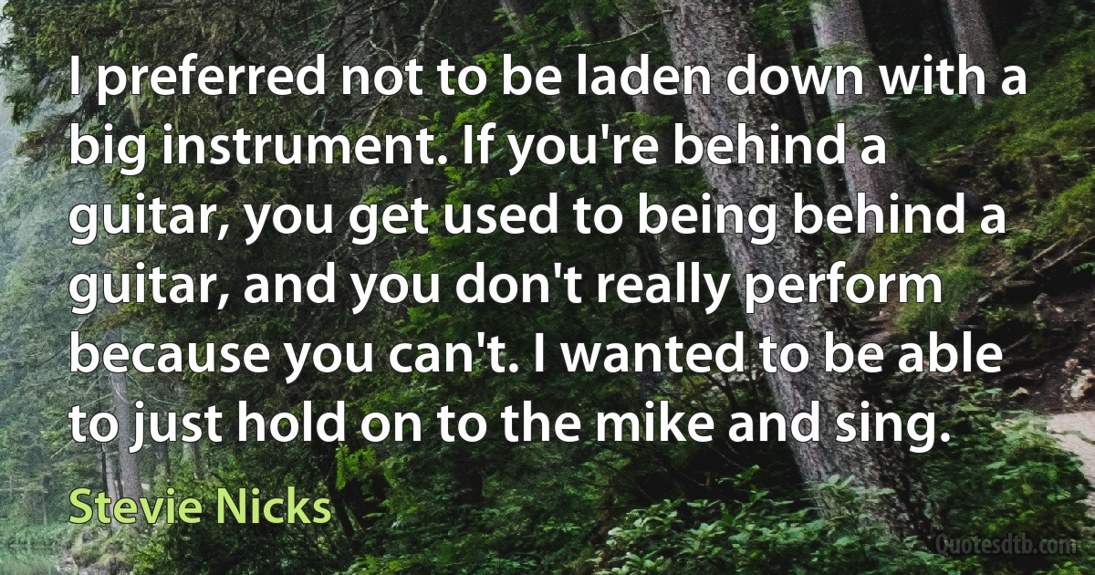 I preferred not to be laden down with a big instrument. If you're behind a guitar, you get used to being behind a guitar, and you don't really perform because you can't. I wanted to be able to just hold on to the mike and sing. (Stevie Nicks)