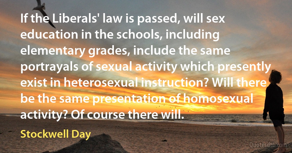 If the Liberals' law is passed, will sex education in the schools, including elementary grades, include the same portrayals of sexual activity which presently exist in heterosexual instruction? Will there be the same presentation of homosexual activity? Of course there will. (Stockwell Day)