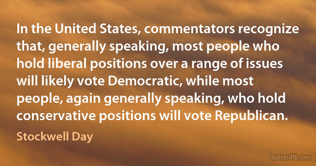 In the United States, commentators recognize that, generally speaking, most people who hold liberal positions over a range of issues will likely vote Democratic, while most people, again generally speaking, who hold conservative positions will vote Republican. (Stockwell Day)