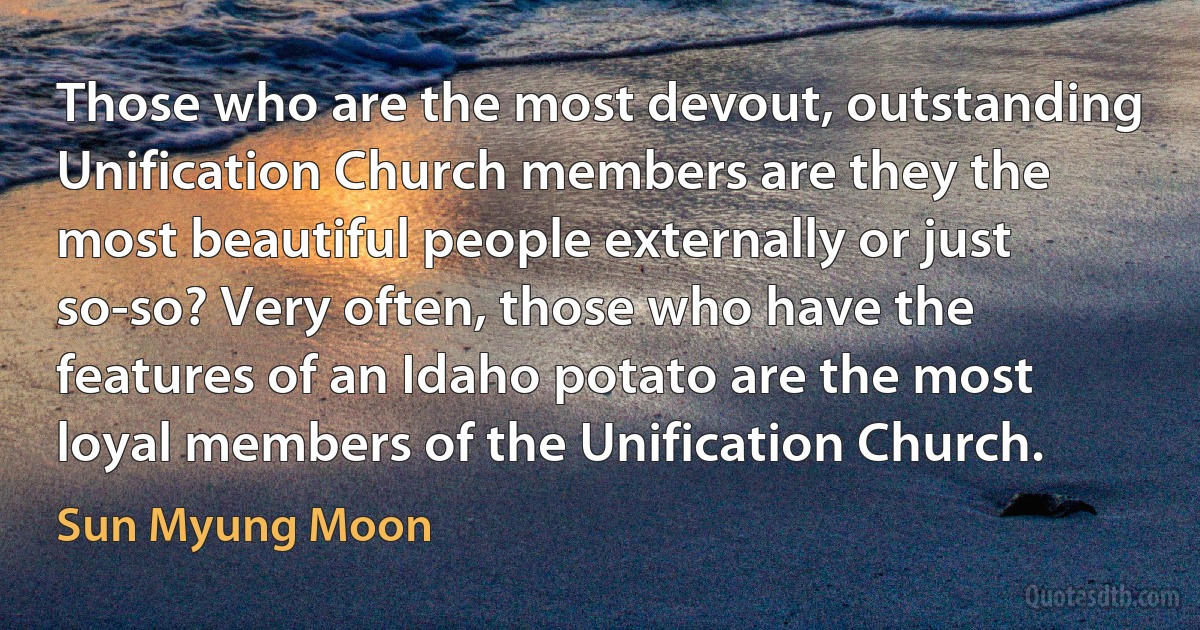 Those who are the most devout, outstanding Unification Church members are they the most beautiful people externally or just so-so? Very often, those who have the features of an Idaho potato are the most loyal members of the Unification Church. (Sun Myung Moon)