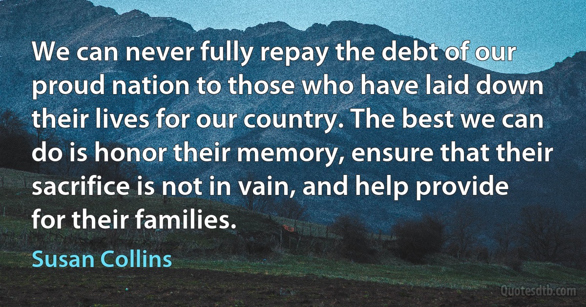 We can never fully repay the debt of our proud nation to those who have laid down their lives for our country. The best we can do is honor their memory, ensure that their sacrifice is not in vain, and help provide for their families. (Susan Collins)