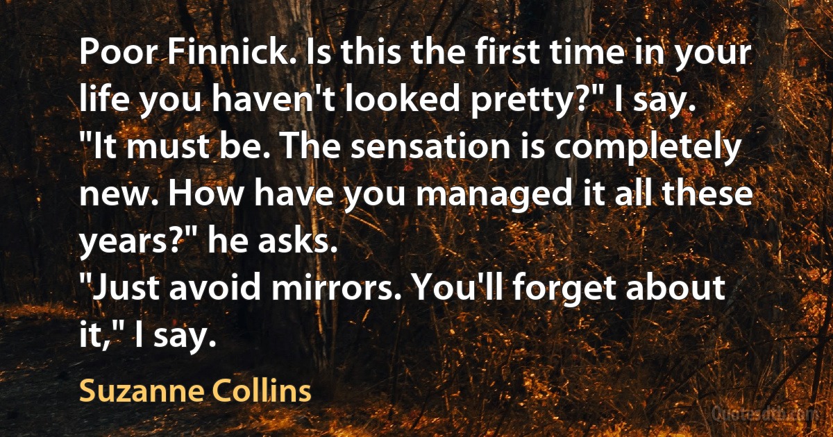 Poor Finnick. Is this the first time in your life you haven't looked pretty?" I say.
"It must be. The sensation is completely new. How have you managed it all these years?" he asks.
"Just avoid mirrors. You'll forget about it," I say. (Suzanne Collins)