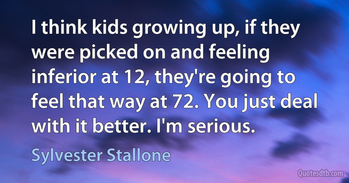 I think kids growing up, if they were picked on and feeling inferior at 12, they're going to feel that way at 72. You just deal with it better. I'm serious. (Sylvester Stallone)