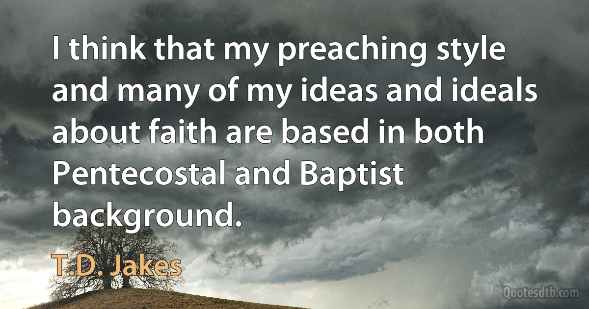 I think that my preaching style and many of my ideas and ideals about faith are based in both Pentecostal and Baptist background. (T.D. Jakes)