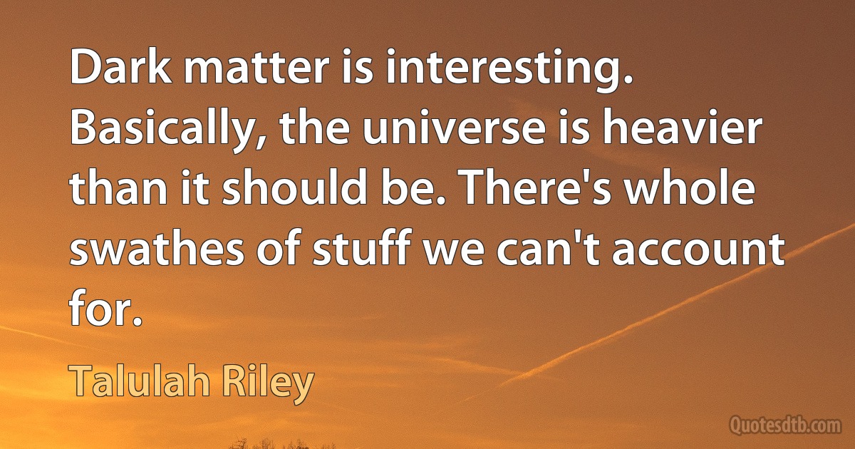 Dark matter is interesting. Basically, the universe is heavier than it should be. There's whole swathes of stuff we can't account for. (Talulah Riley)