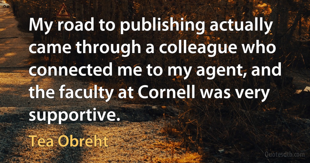 My road to publishing actually came through a colleague who connected me to my agent, and the faculty at Cornell was very supportive. (Tea Obreht)