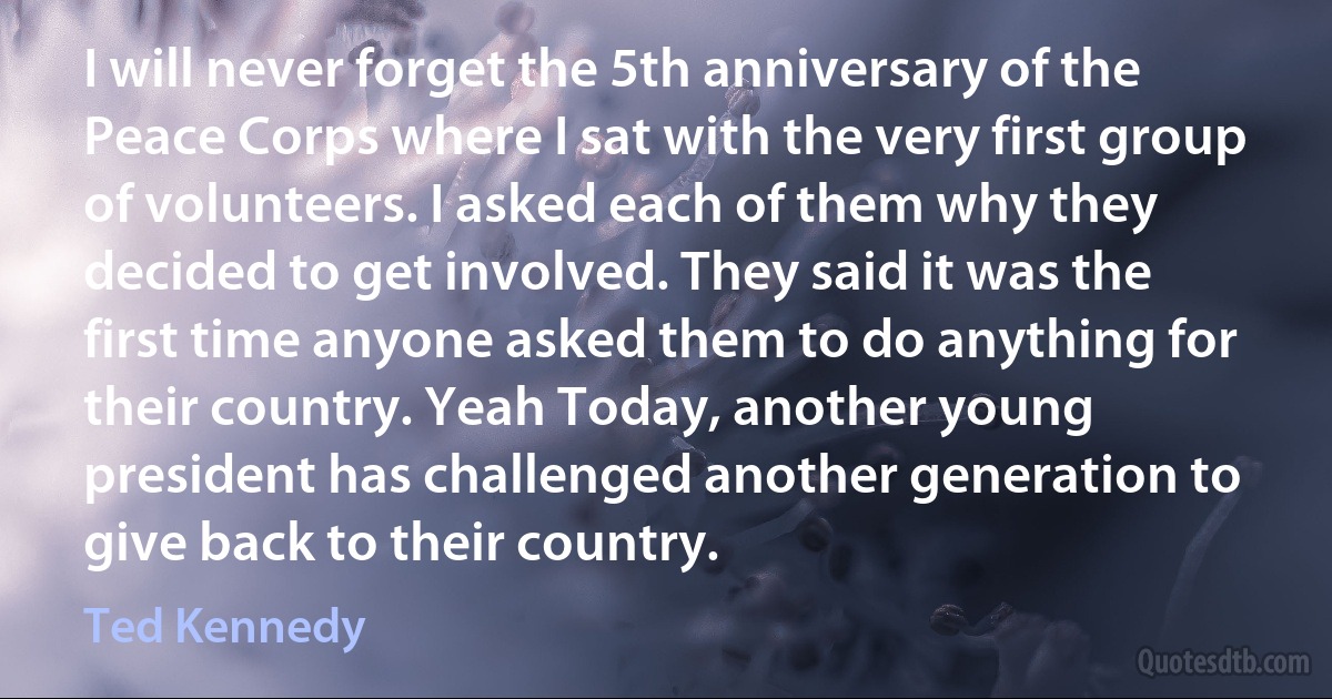 I will never forget the 5th anniversary of the Peace Corps where I sat with the very first group of volunteers. I asked each of them why they decided to get involved. They said it was the first time anyone asked them to do anything for their country. Yeah Today, another young president has challenged another generation to give back to their country. (Ted Kennedy)