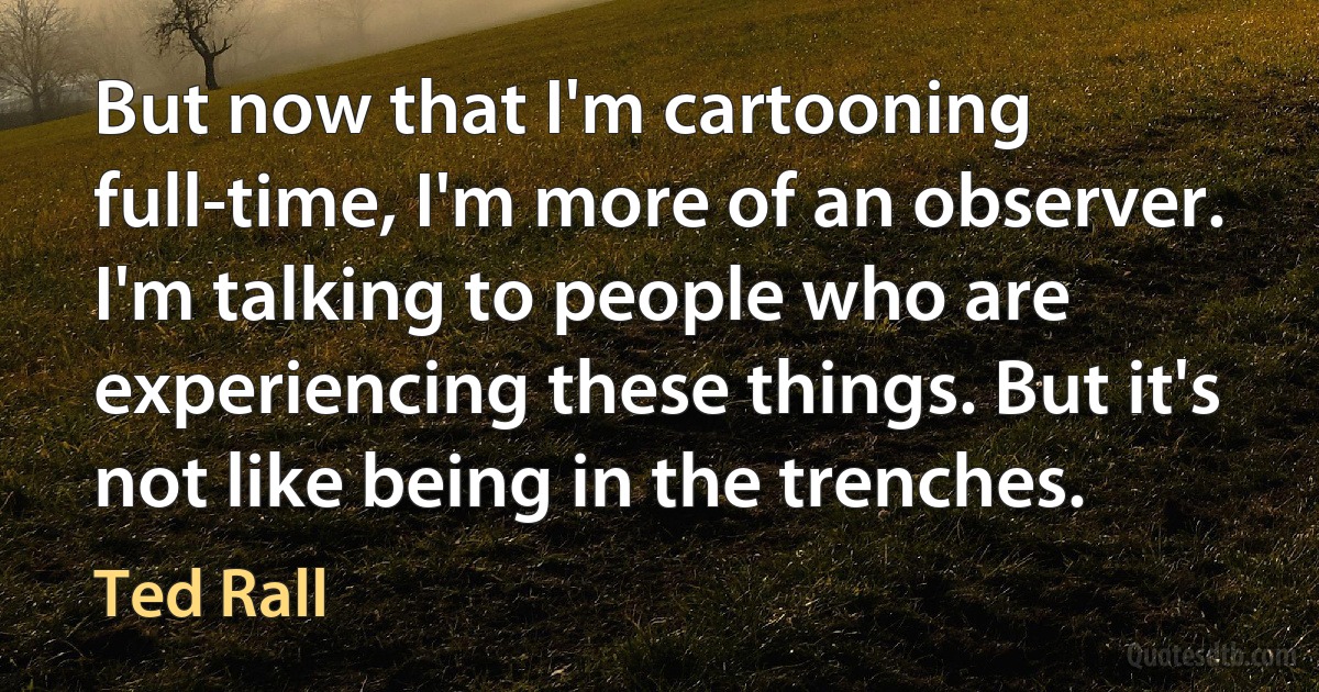 But now that I'm cartooning full-time, I'm more of an observer. I'm talking to people who are experiencing these things. But it's not like being in the trenches. (Ted Rall)