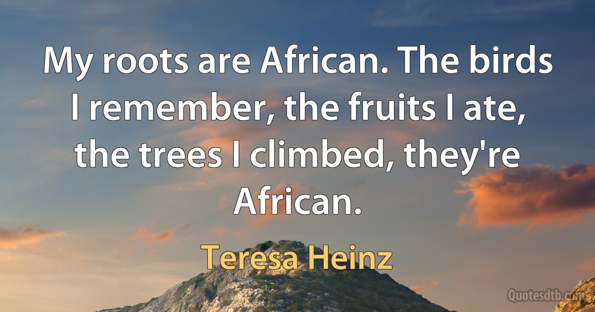 My roots are African. The birds I remember, the fruits I ate, the trees I climbed, they're African. (Teresa Heinz)