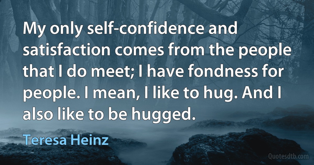 My only self-confidence and satisfaction comes from the people that I do meet; I have fondness for people. I mean, I like to hug. And I also like to be hugged. (Teresa Heinz)