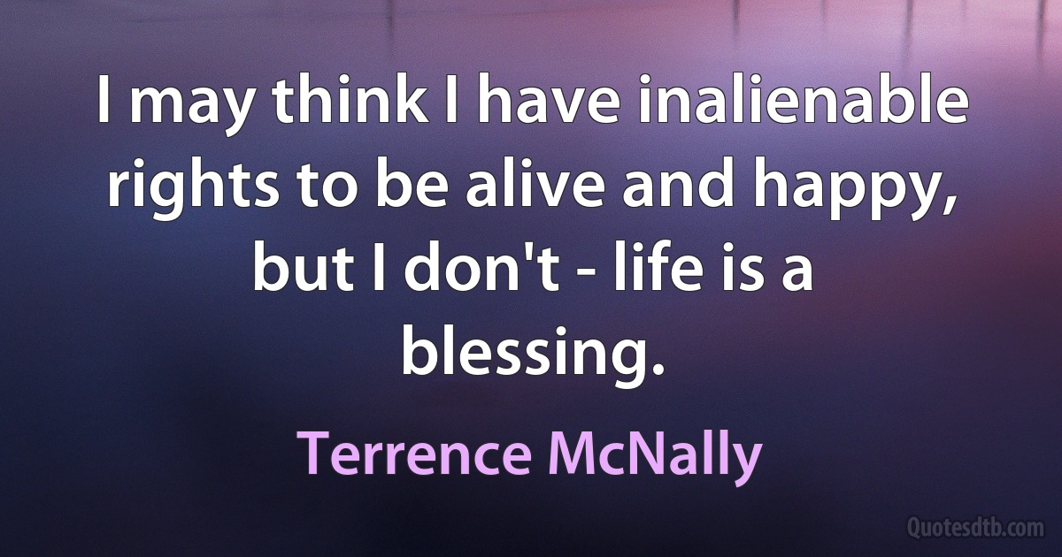 I may think I have inalienable rights to be alive and happy, but I don't - life is a blessing. (Terrence McNally)