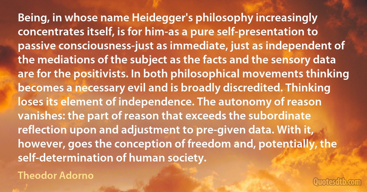 Being, in whose name Heidegger's philosophy increasingly concentrates itself, is for him-as a pure self-presentation to passive consciousness-just as immediate, just as independent of the mediations of the subject as the facts and the sensory data are for the positivists. In both philosophical movements thinking becomes a necessary evil and is broadly discredited. Thinking loses its element of independence. The autonomy of reason vanishes: the part of reason that exceeds the subordinate reflection upon and adjustment to pre-given data. With it, however, goes the conception of freedom and, potentially, the self-determination of human society. (Theodor Adorno)