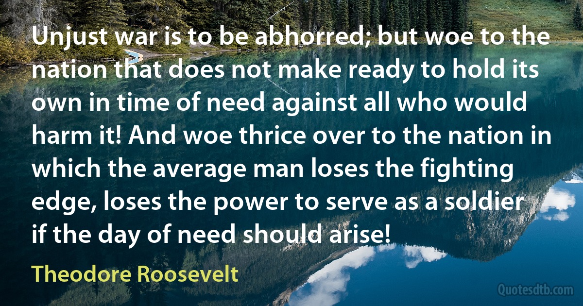 Unjust war is to be abhorred; but woe to the nation that does not make ready to hold its own in time of need against all who would harm it! And woe thrice over to the nation in which the average man loses the fighting edge, loses the power to serve as a soldier if the day of need should arise! (Theodore Roosevelt)