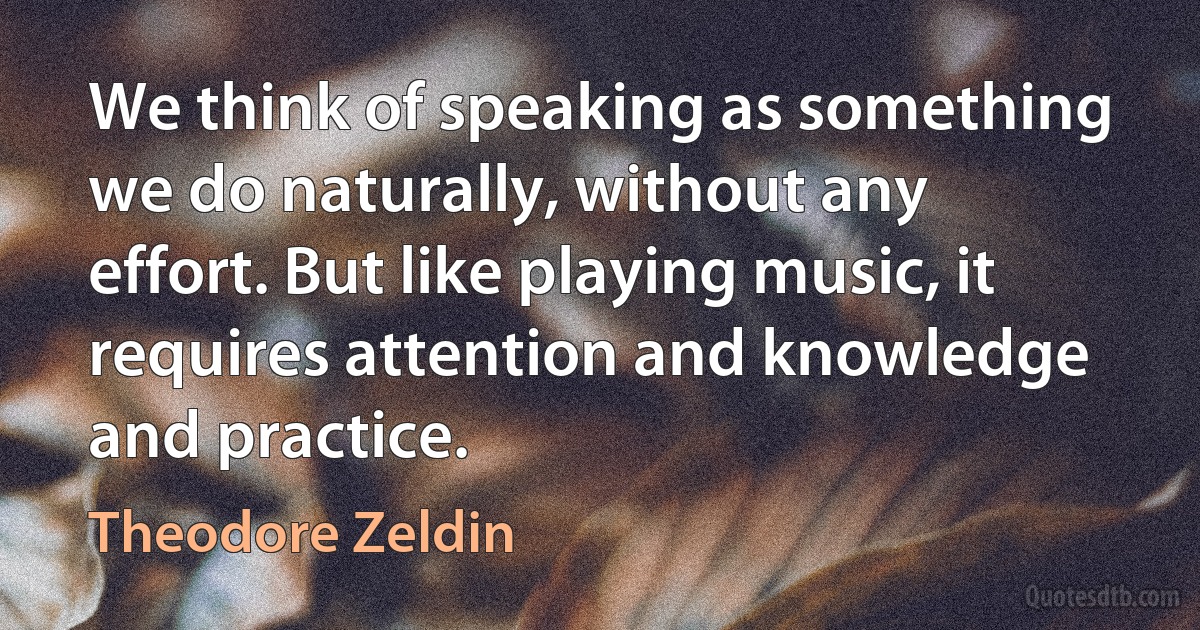 We think of speaking as something we do naturally, without any effort. But like playing music, it requires attention and knowledge and practice. (Theodore Zeldin)