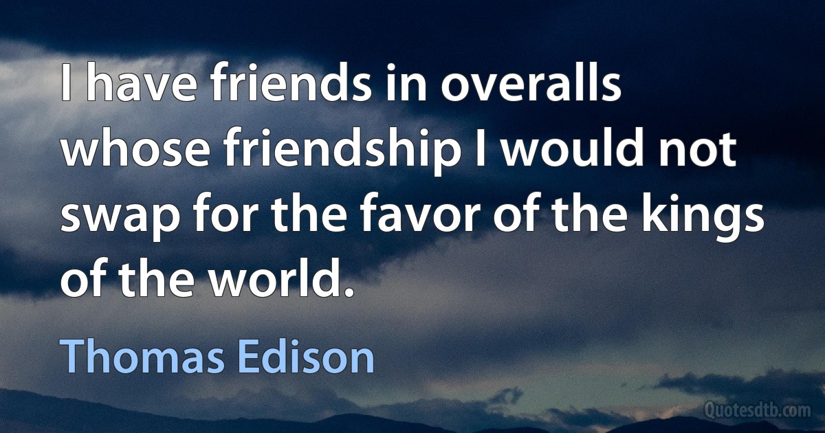 I have friends in overalls whose friendship I would not swap for the favor of the kings of the world. (Thomas Edison)