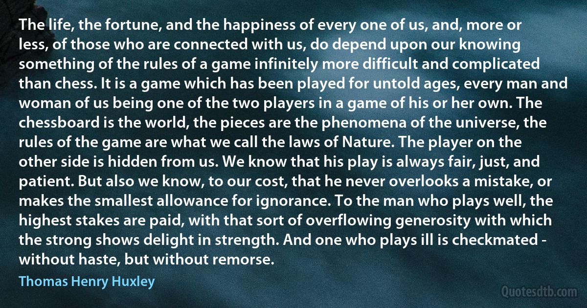 The life, the fortune, and the happiness of every one of us, and, more or less, of those who are connected with us, do depend upon our knowing something of the rules of a game infinitely more difficult and complicated than chess. It is a game which has been played for untold ages, every man and woman of us being one of the two players in a game of his or her own. The chessboard is the world, the pieces are the phenomena of the universe, the rules of the game are what we call the laws of Nature. The player on the other side is hidden from us. We know that his play is always fair, just, and patient. But also we know, to our cost, that he never overlooks a mistake, or makes the smallest allowance for ignorance. To the man who plays well, the highest stakes are paid, with that sort of overflowing generosity with which the strong shows delight in strength. And one who plays ill is checkmated - without haste, but without remorse. (Thomas Henry Huxley)