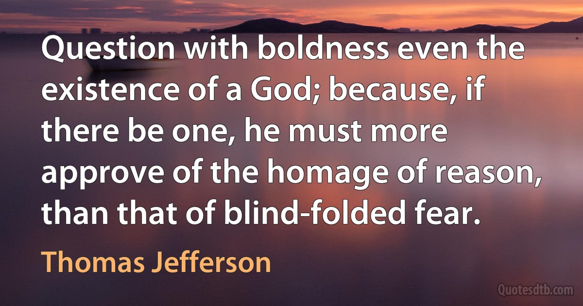 Question with boldness even the existence of a God; because, if there be one, he must more approve of the homage of reason, than that of blind-folded fear. (Thomas Jefferson)