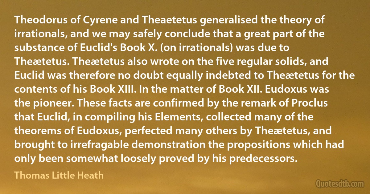 Theodorus of Cyrene and Theaetetus generalised the theory of irrationals, and we may safely conclude that a great part of the substance of Euclid's Book X. (on irrationals) was due to Theætetus. Theætetus also wrote on the five regular solids, and Euclid was therefore no doubt equally indebted to Theætetus for the contents of his Book XIII. In the matter of Book XII. Eudoxus was the pioneer. These facts are confirmed by the remark of Proclus that Euclid, in compiling his Elements, collected many of the theorems of Eudoxus, perfected many others by Theætetus, and brought to irrefragable demonstration the propositions which had only been somewhat loosely proved by his predecessors. (Thomas Little Heath)