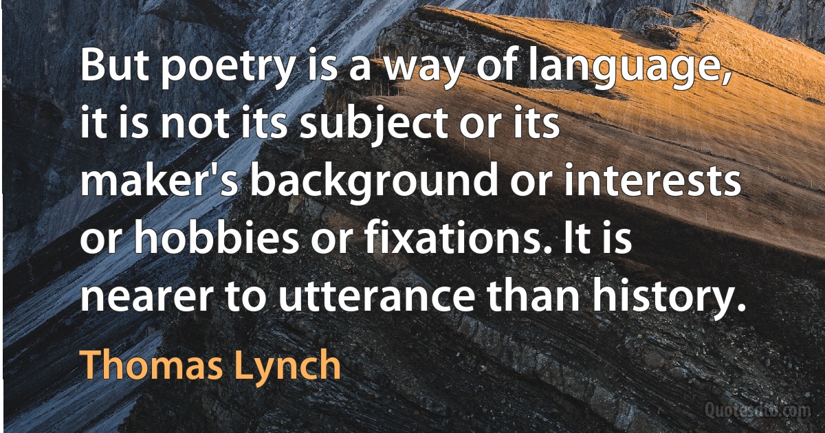 But poetry is a way of language, it is not its subject or its maker's background or interests or hobbies or fixations. It is nearer to utterance than history. (Thomas Lynch)