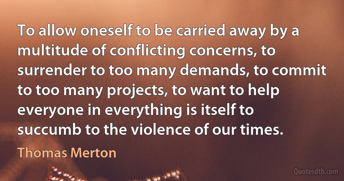 To allow oneself to be carried away by a multitude of conflicting concerns, to surrender to too many demands, to commit to too many projects, to want to help everyone in everything is itself to succumb to the violence of our times. (Thomas Merton)