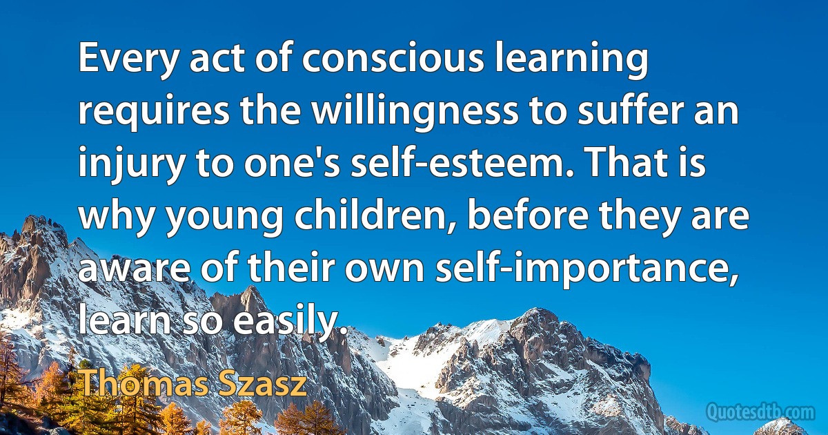 Every act of conscious learning requires the willingness to suffer an injury to one's self-esteem. That is why young children, before they are aware of their own self-importance, learn so easily. (Thomas Szasz)