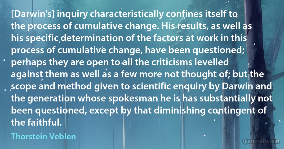 [Darwin's] inquiry characteristically confines itself to the process of cumulative change. His results, as well as his specific determination of the factors at work in this process of cumulative change, have been questioned; perhaps they are open to all the criticisms levelled against them as well as a few more not thought of; but the scope and method given to scientific enquiry by Darwin and the generation whose spokesman he is has substantially not been questioned, except by that diminishing contingent of the faithful. (Thorstein Veblen)