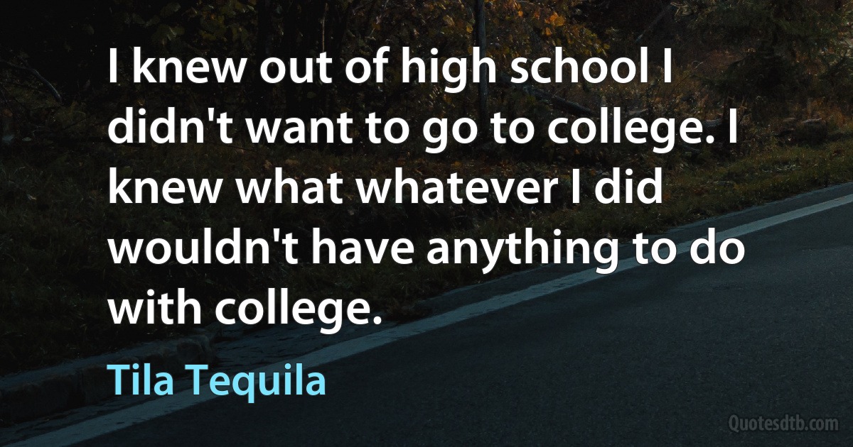 I knew out of high school I didn't want to go to college. I knew what whatever I did wouldn't have anything to do with college. (Tila Tequila)