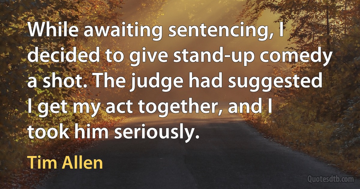 While awaiting sentencing, I decided to give stand-up comedy a shot. The judge had suggested I get my act together, and I took him seriously. (Tim Allen)