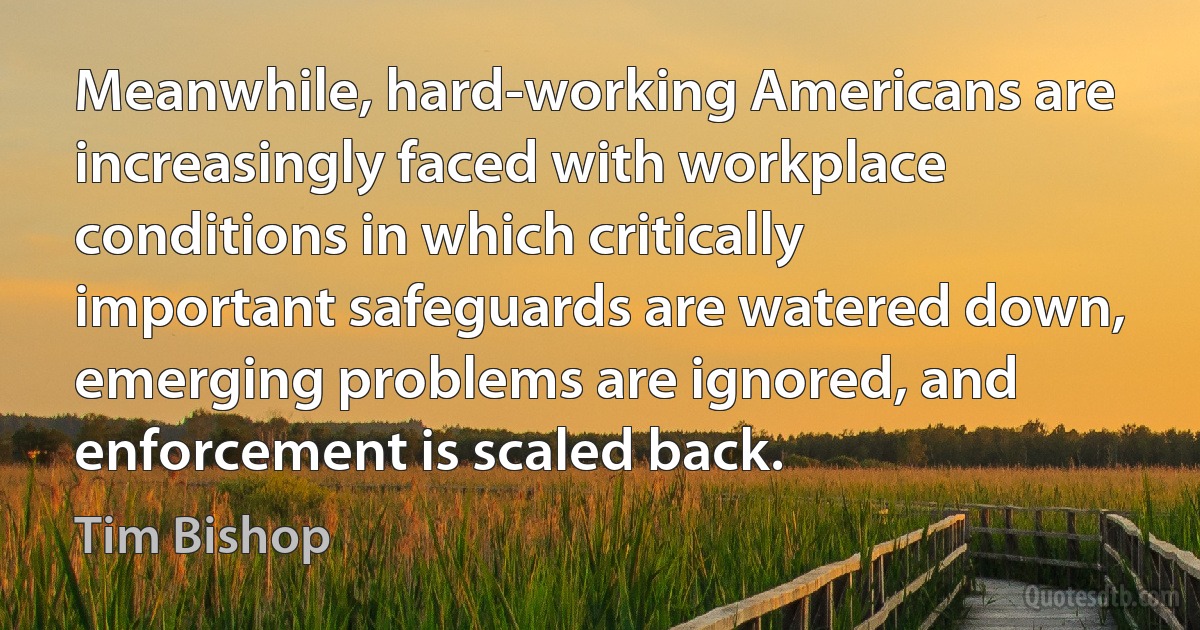 Meanwhile, hard-working Americans are increasingly faced with workplace conditions in which critically important safeguards are watered down, emerging problems are ignored, and enforcement is scaled back. (Tim Bishop)